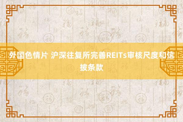 外国色情片 沪深往复所完善REITs审核尺度和信披条款