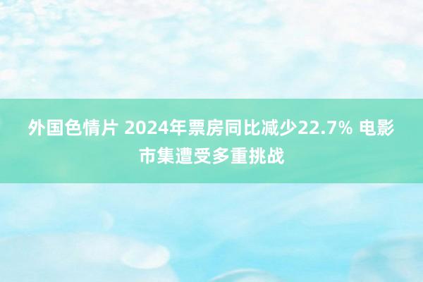外国色情片 2024年票房同比减少22.7% 电影市集遭受多重挑战