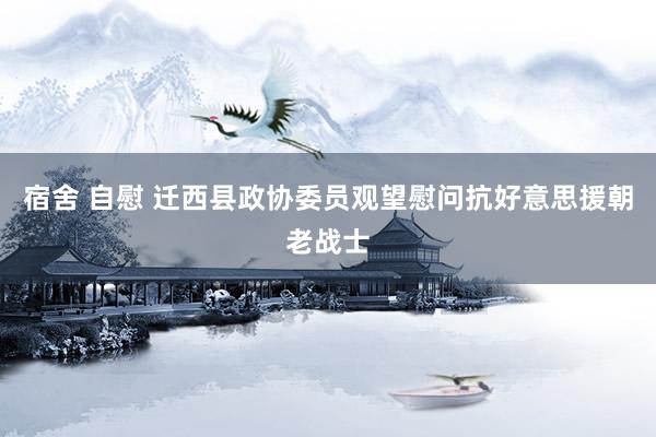 宿舍 自慰 迁西县政协委员观望慰问抗好意思援朝老战士