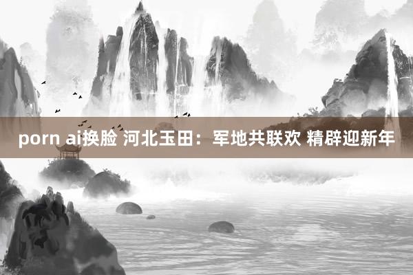 porn ai换脸 河北玉田：军地共联欢 精辟迎新年