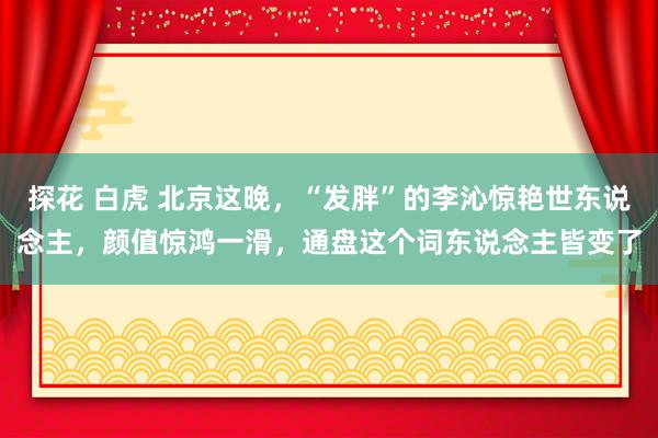 探花 白虎 北京这晚，“发胖”的李沁惊艳世东说念主，颜值惊鸿一滑，通盘这个词东说念主皆变了