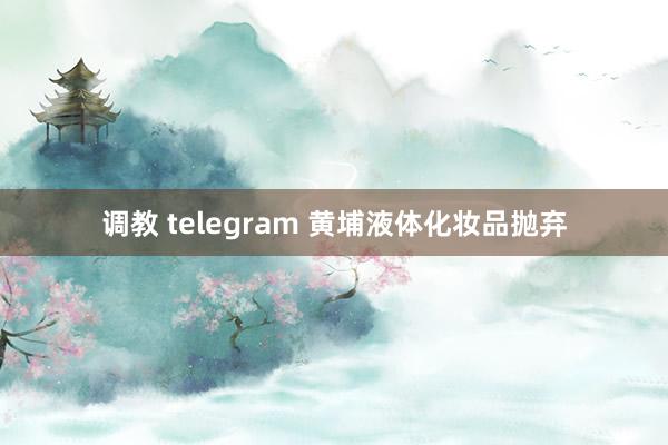 调教 telegram 黄埔液体化妆品抛弃