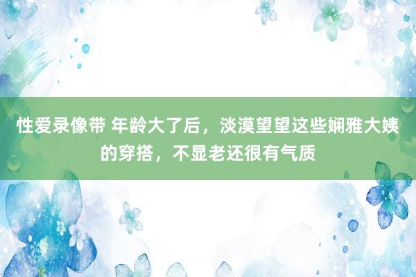 性爱录像带 年龄大了后，淡漠望望这些娴雅大姨的穿搭，不显老还很有气质