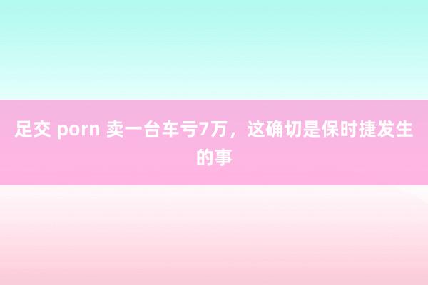 足交 porn 卖一台车亏7万，这确切是保时捷发生的事