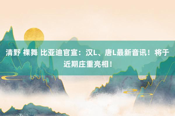 清野 裸舞 比亚迪官宣：汉L、唐L最新音讯！将于近期庄重亮相！