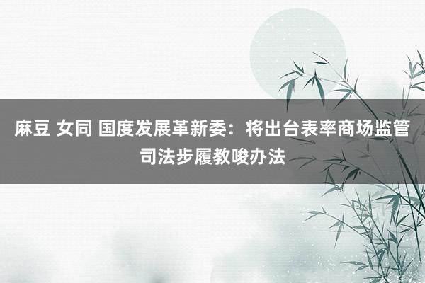 麻豆 女同 国度发展革新委：将出台表率商场监管司法步履教唆办法