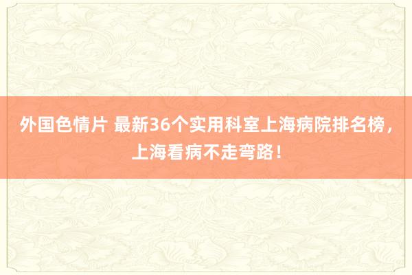 外国色情片 最新36个实用科室上海病院排名榜，上海看病不走弯路！