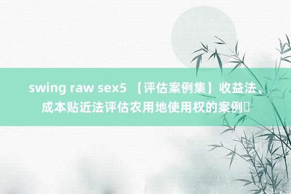 swing raw sex5 【评估案例集】收益法、成本贴近法评估农用地使用权的案例​