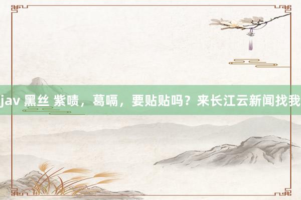 jav 黑丝 紫啧，葛嗝，要贴贴吗？来长江云新闻找我