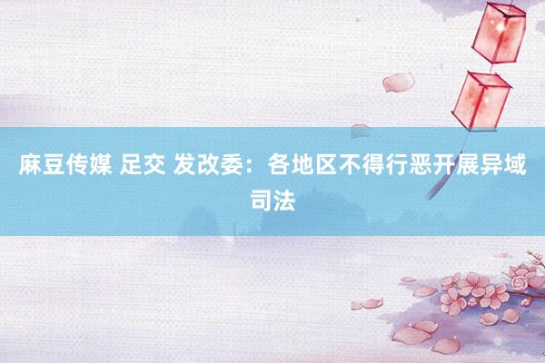 麻豆传媒 足交 发改委：各地区不得行恶开展异域司法