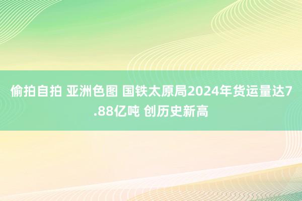 偷拍自拍 亚洲色图 国铁太原局2024年货运量达7.88亿吨 创历史新高