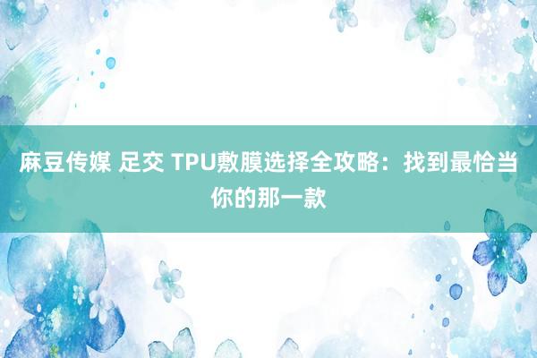 麻豆传媒 足交 TPU敷膜选择全攻略：找到最恰当你的那一款