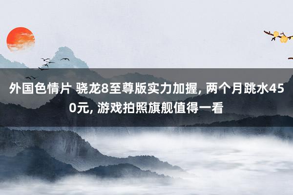 外国色情片 骁龙8至尊版实力加握， 两个月跳水450元， 游戏拍照旗舰值得一看