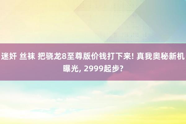 迷奸 丝袜 把骁龙8至尊版价钱打下来! 真我奥秘新机曝光， 2999起步?