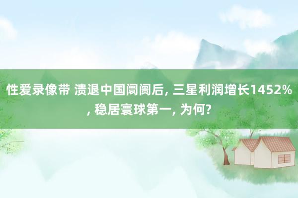 性爱录像带 溃退中国阛阓后， 三星利润增长1452%， 稳居寰球第一， 为何?