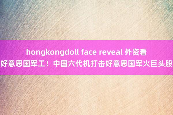 hongkongdoll face reveal 外资看空好意思国军工！中国六代机打击好意思国军火巨头股价