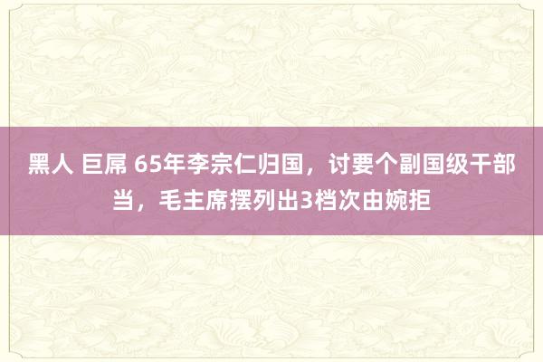 黑人 巨屌 65年李宗仁归国，讨要个副国级干部当，毛主席摆列出3档次由婉拒