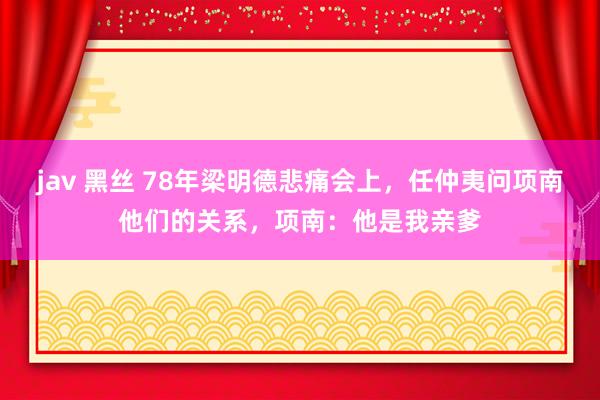 jav 黑丝 78年梁明德悲痛会上，任仲夷问项南他们的关系，项南：他是我亲爹