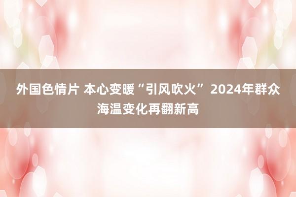 外国色情片 本心变暖“引风吹火” 2024年群众海温变化再翻新高