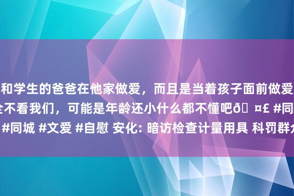 和学生的爸爸在他家做爱，而且是当着孩子面前做爱，太刺激了，孩子完全不看我们，可能是年龄还小什么都不懂吧🤣 #同城 #文爱 #自慰 安化: 暗访检查计量用具 科罚群众身边“关键小事”