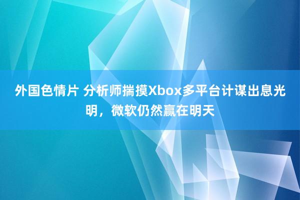 外国色情片 分析师揣摸Xbox多平台计谋出息光明，微软仍然赢在明天