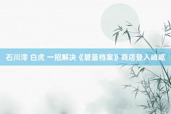 石川澪 白虎 一招解决《碧蓝档案》商店登入崎岖