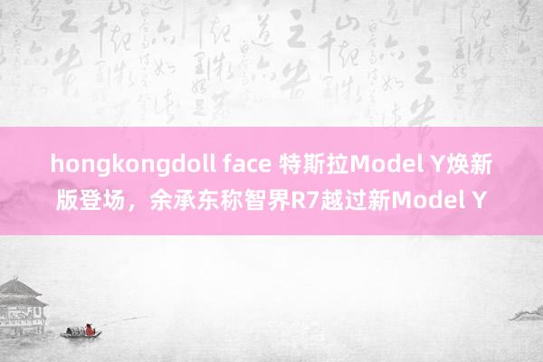 hongkongdoll face 特斯拉Model Y焕新版登场，余承东称智界R7越过新Model Y
