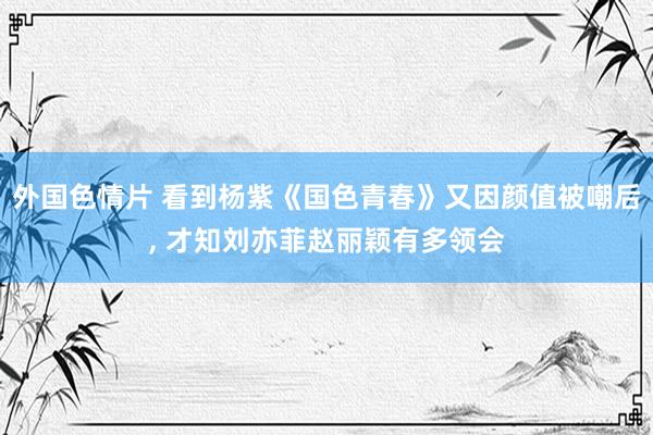外国色情片 看到杨紫《国色青春》又因颜值被嘲后， 才知刘亦菲赵丽颖有多领会