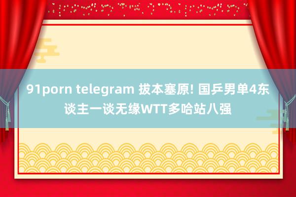 91porn telegram 拔本塞原! 国乒男单4东谈主一谈无缘WTT多哈站八强