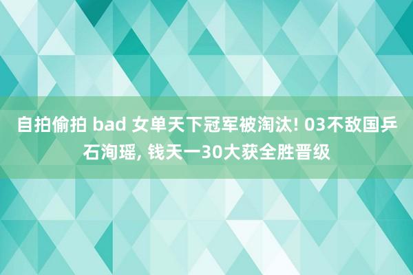 自拍偷拍 bad 女单天下冠军被淘汰! 03不敌国乒石洵瑶， 钱天一30大获全胜晋级