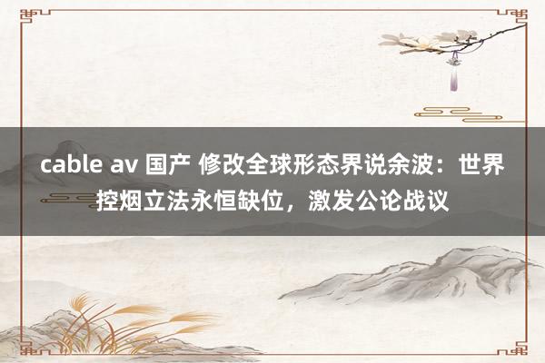 cable av 国产 修改全球形态界说余波：世界控烟立法永恒缺位，激发公论战议