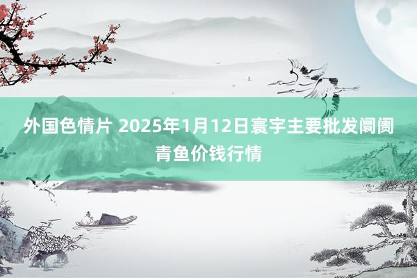 外国色情片 2025年1月12日寰宇主要批发阛阓青鱼价钱行情