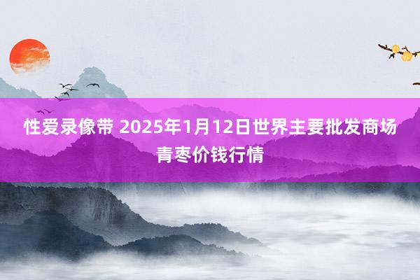 性爱录像带 2025年1月12日世界主要批发商场青枣价钱行情