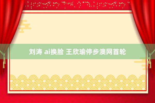 刘涛 ai换脸 王欣瑜停步澳网首轮