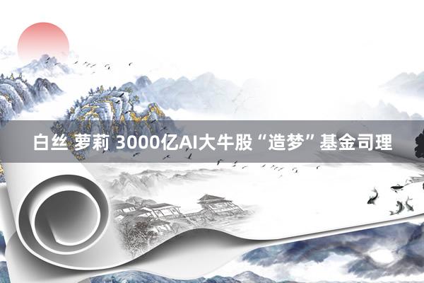 白丝 萝莉 3000亿AI大牛股“造梦”基金司理