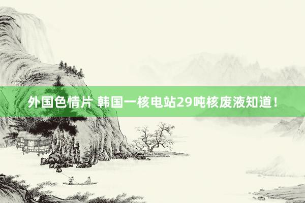 外国色情片 韩国一核电站29吨核废液知道！