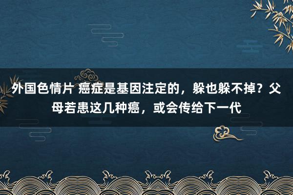 外国色情片 癌症是基因注定的，躲也躲不掉？父母若患这几种癌，或会传给下一代