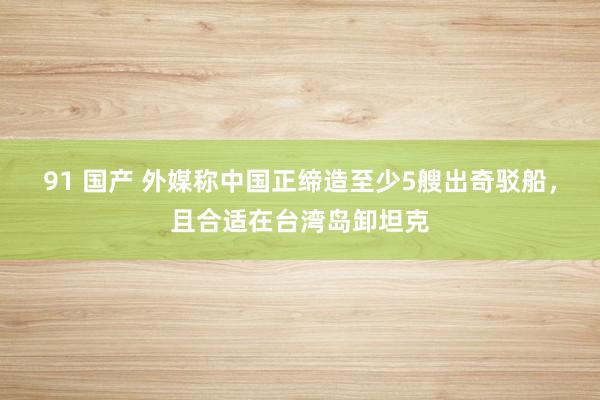 91 国产 外媒称中国正缔造至少5艘出奇驳船，且合适在台湾岛卸坦克
