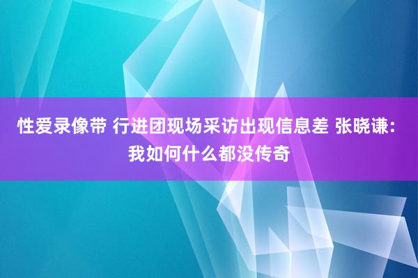性爱录像带 行进团现场采访出现信息差 张晓谦: 我如何什么都没传奇