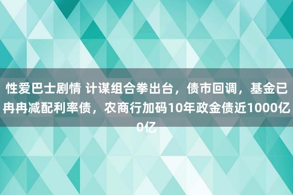 性爱巴士剧情 计谋组合拳出台，债市回调，基金已冉冉减配利率债，农商行加码10年政金债近1000亿