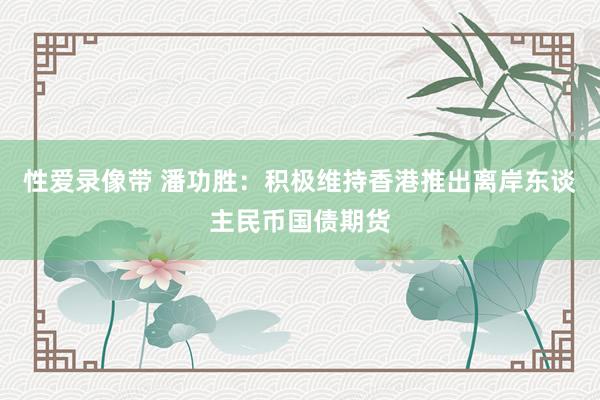 性爱录像带 潘功胜：积极维持香港推出离岸东谈主民币国债期货