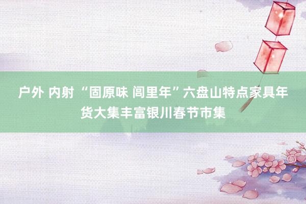 户外 内射 “固原味 闾里年”六盘山特点家具年货大集丰富银川春节市集