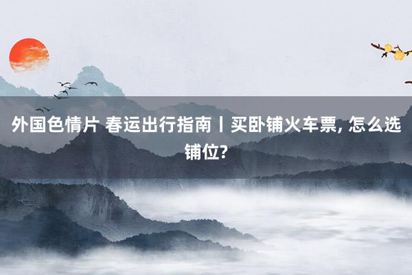 外国色情片 春运出行指南丨买卧铺火车票， 怎么选铺位?