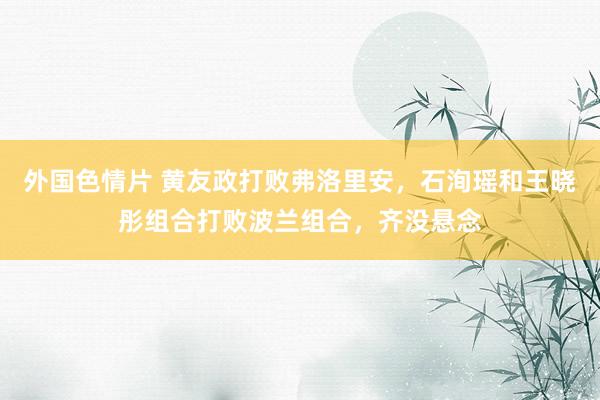 外国色情片 黄友政打败弗洛里安，石洵瑶和王晓彤组合打败波兰组合，齐没悬念