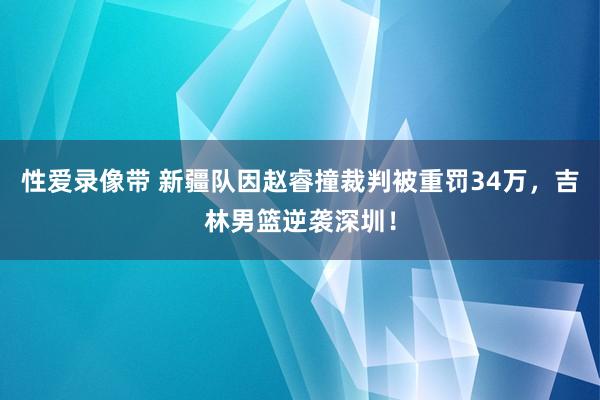 性爱录像带 新疆队因赵睿撞裁判被重罚34万，吉林男篮逆袭深圳！