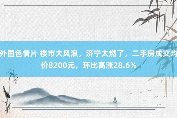 外国色情片 楼市大风浪，济宁太燃了，二手房成交均价8200元，环比高涨28.6%