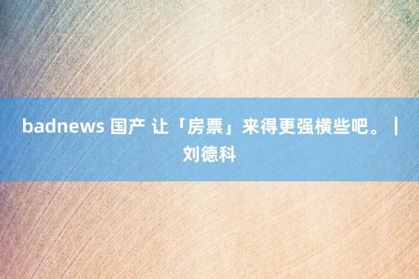 badnews 国产 让「房票」来得更强横些吧。︱刘德科