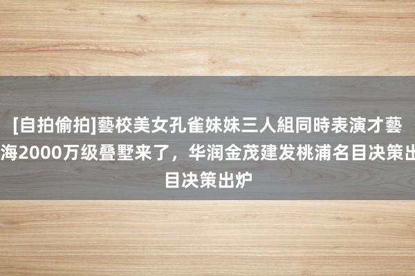 [自拍偷拍]藝校美女孔雀妹妹三人組同時表演才藝 上海2000万级叠墅来了，华润金茂建发桃浦名目决策出炉