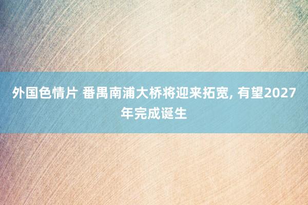 外国色情片 番禺南浦大桥将迎来拓宽， 有望2027年完成诞生