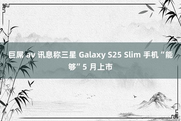 巨屌 av 讯息称三星 Galaxy S25 Slim 手机“能够”5 月上市